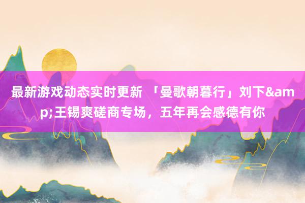 最新游戏动态实时更新 「曼歌朝暮行」刘下&王锡爽磋商专场，五年再会感德有你