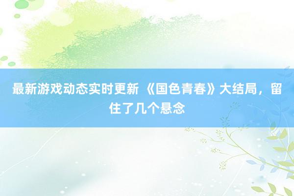 最新游戏动态实时更新 《国色青春》大结局，留住了几个悬念