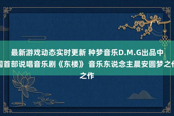 最新游戏动态实时更新 种梦音乐D.M.G出品中国首部说唱音乐剧《东楼》 音乐东说念主晨安圆梦之作