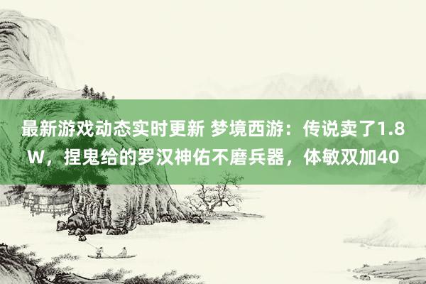 最新游戏动态实时更新 梦境西游：传说卖了1.8W，捏鬼给的罗汉神佑不磨兵器，体敏双加40