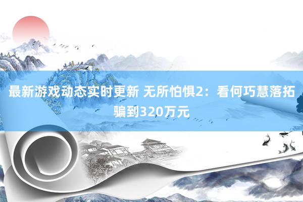 最新游戏动态实时更新 无所怕惧2：看何巧慧落拓骗到320万元