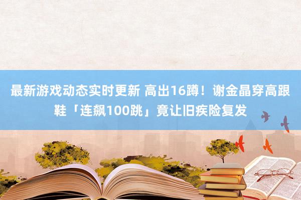 最新游戏动态实时更新 高出16蹲！　谢金晶穿高跟鞋「连飙100跳」竟让旧疾险复发