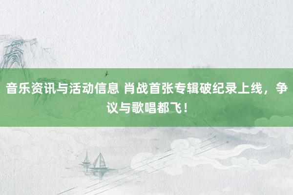 音乐资讯与活动信息 肖战首张专辑破纪录上线，争议与歌唱都飞！