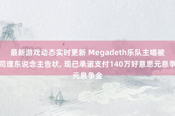 最新游戏动态实时更新 Megadeth乐队主唱被前司理东说念主告状, 现已承诺支付140万好意思元息争金