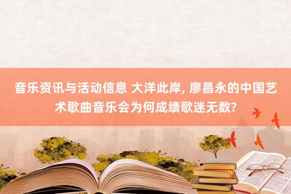 音乐资讯与活动信息 大洋此岸, 廖昌永的中国艺术歌曲音乐会为何成绩歌迷无数?