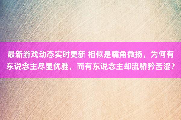 最新游戏动态实时更新 相似是嘴角微扬，为何有东说念主尽显优雅，而有东说念主却流骄矜苦涩？