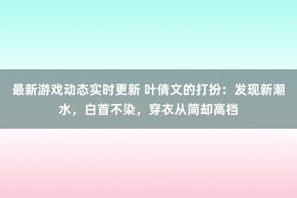 最新游戏动态实时更新 叶倩文的打扮：发现新潮水，白首不染，穿衣从简却高档