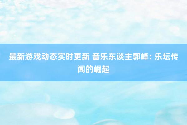 最新游戏动态实时更新 音乐东谈主郭峰: 乐坛传闻的崛起