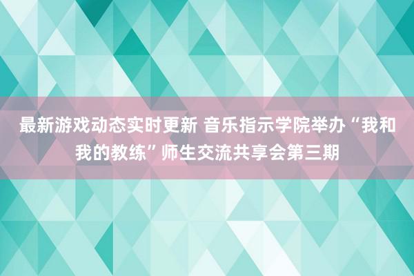 最新游戏动态实时更新 音乐指示学院举办“我和我的教练”师生交流共享会第三期