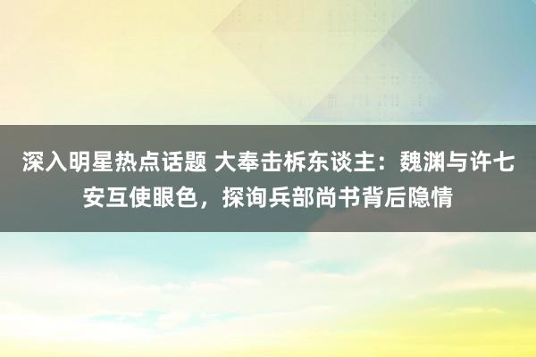 深入明星热点话题 大奉击柝东谈主：魏渊与许七安互使眼色，探询兵部尚书背后隐情