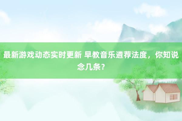 最新游戏动态实时更新 早教音乐遴荐法度，你知说念几条？