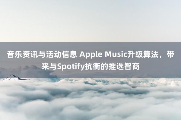 音乐资讯与活动信息 Apple Music升级算法，带来与Spotify抗衡的推选智商