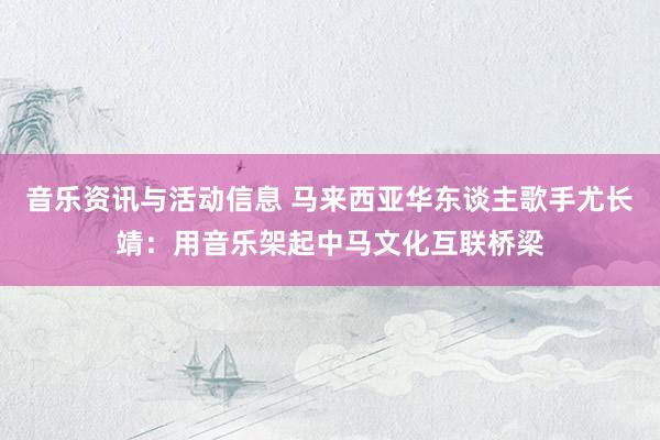 音乐资讯与活动信息 马来西亚华东谈主歌手尤长靖：用音乐架起中马文化互联桥梁