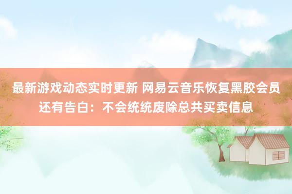 最新游戏动态实时更新 网易云音乐恢复黑胶会员还有告白：不会统统废除总共买卖信息