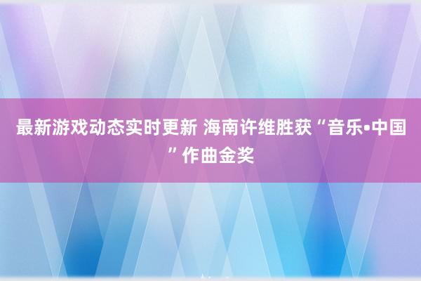 最新游戏动态实时更新 海南许维胜获“音乐•中国”作曲金奖