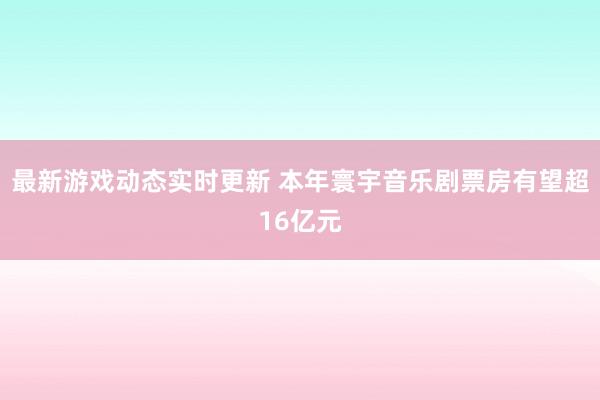 最新游戏动态实时更新 本年寰宇音乐剧票房有望超16亿元