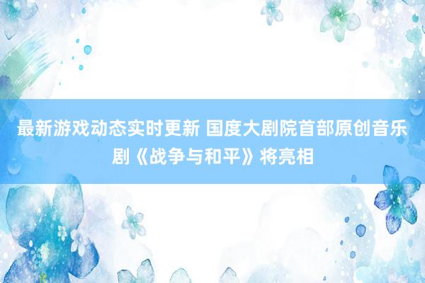 最新游戏动态实时更新 国度大剧院首部原创音乐剧《战争与和平》将亮相