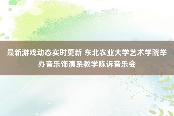 最新游戏动态实时更新 东北农业大学艺术学院举办音乐饰演系教学陈诉音乐会