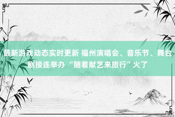 最新游戏动态实时更新 福州演唱会、音乐节、舞台剧接连举办 “随着献艺来旅行”火了