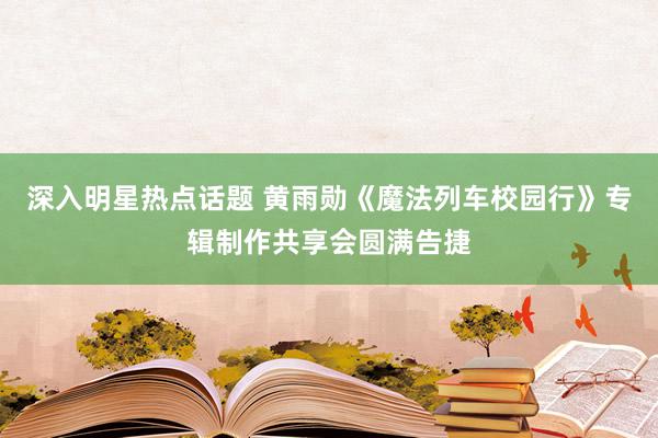 深入明星热点话题 黄雨勋《魔法列车校园行》专辑制作共享会圆满告捷