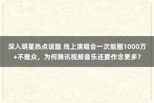 深入明星热点话题 线上演唱会一次能圈1000万+不雅众，为何腾讯视频音乐还要作念更多？