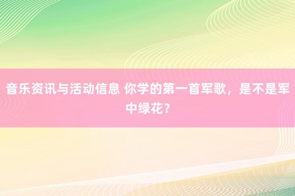 音乐资讯与活动信息 你学的第一首军歌，是不是军中绿花？