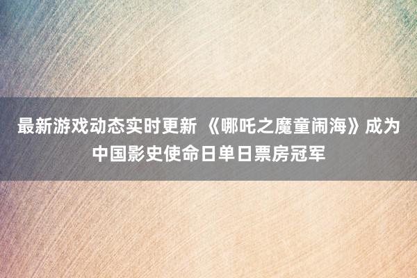 最新游戏动态实时更新 《哪吒之魔童闹海》成为中国影史使命日单日票房冠军