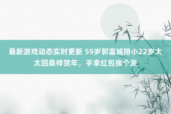 最新游戏动态实时更新 59岁郭富城陪小22岁太太回桑梓贺年，手拿红包挨个发