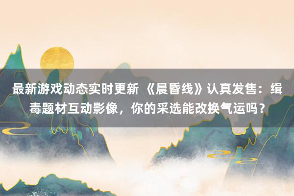 最新游戏动态实时更新 《晨昏线》认真发售：缉毒题材互动影像，你的采选能改换气运吗？