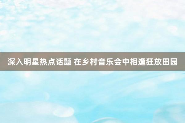 深入明星热点话题 在乡村音乐会中相逢狂放田园