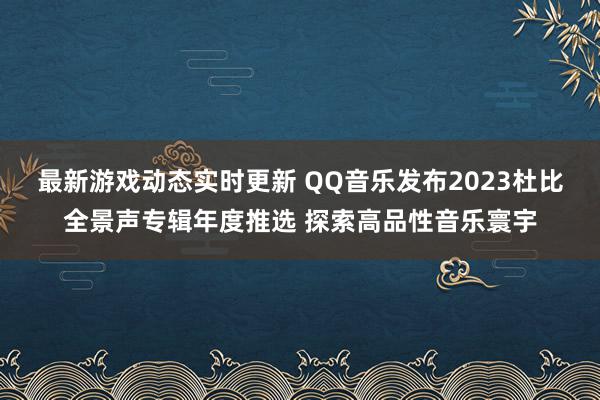 最新游戏动态实时更新 QQ音乐发布2023杜比全景声专辑年度推选 探索高品性音乐寰宇