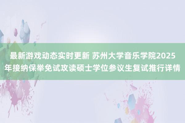 最新游戏动态实时更新 苏州大学音乐学院2025年接纳保举免试攻读硕士学位参议生复试推行详情