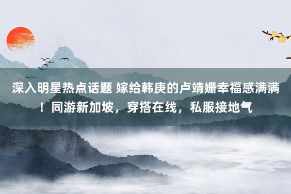 深入明星热点话题 嫁给韩庚的卢靖姗幸福感满满！同游新加坡，穿搭在线，私服接地气