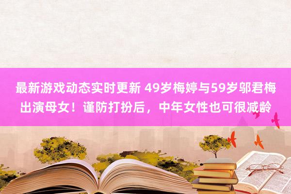 最新游戏动态实时更新 49岁梅婷与59岁邬君梅出演母女！谨防打扮后，中年女性也可很减龄