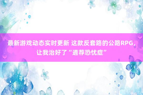 最新游戏动态实时更新 这款反套路的公路RPG，让我治好了“遴荐恐忧症”