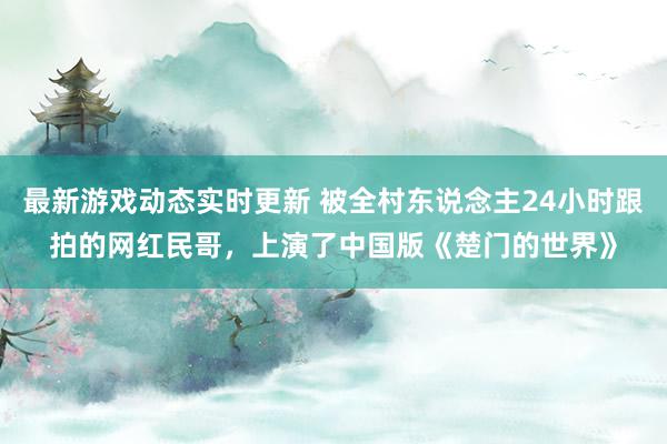 最新游戏动态实时更新 被全村东说念主24小时跟拍的网红民哥，上演了中国版《楚门的世界》