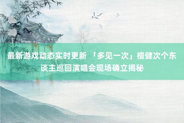 最新游戏动态实时更新 「多见一次」檀健次个东谈主巡回演唱会现场确立揭秘