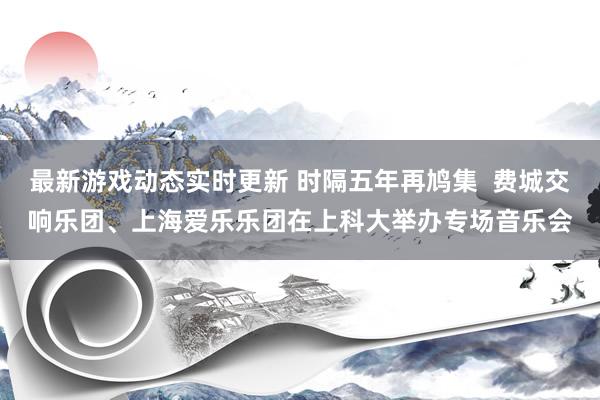 最新游戏动态实时更新 时隔五年再鸠集  费城交响乐团、上海爱乐乐团在上科大举办专场音乐会