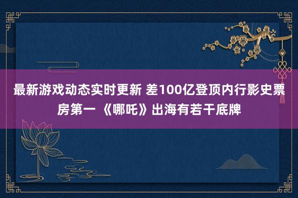 最新游戏动态实时更新 差100亿登顶内行影史票房第一 《哪吒》出海有若干底牌