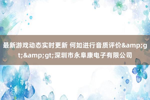 最新游戏动态实时更新 何如进行音质评价&gt;&gt;深圳市永阜康电子有限公司