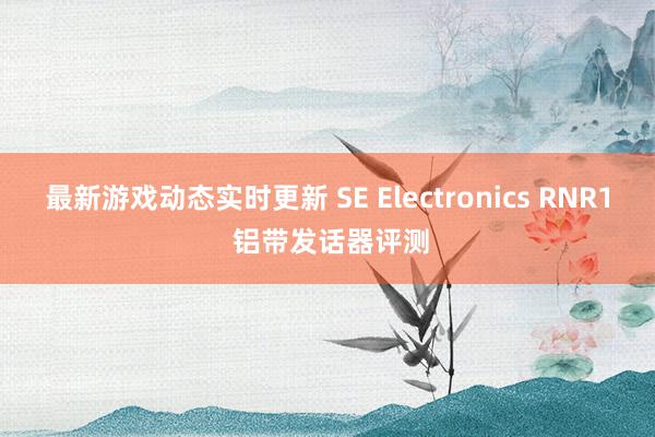 最新游戏动态实时更新 SE Electronics RNR1 铝带发话器评测