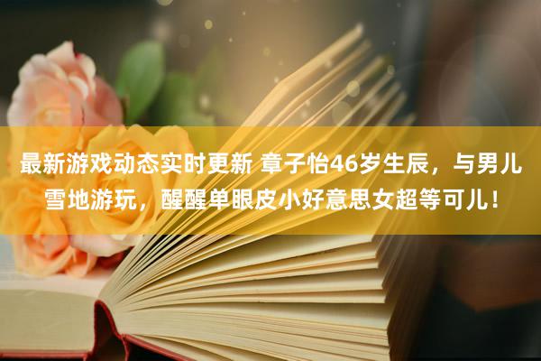 最新游戏动态实时更新 章子怡46岁生辰，与男儿雪地游玩，醒醒单眼皮小好意思女超等可儿！