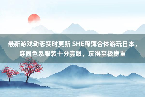 最新游戏动态实时更新 SHE稀薄合体游玩日本，穿同色系服装十分亮眼，玩得至极稳重