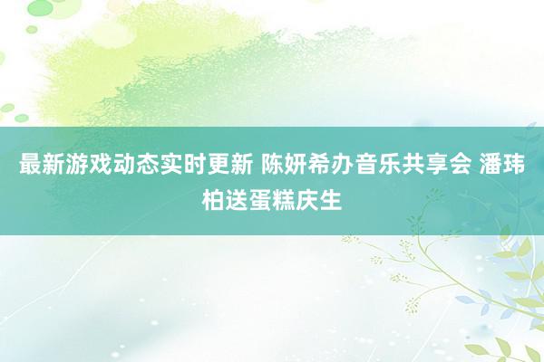 最新游戏动态实时更新 陈妍希办音乐共享会 潘玮柏送蛋糕庆生