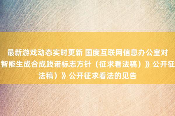 最新游戏动态实时更新 国度互联网信息办公室对于《东谈主工智能生成合成践诺标志方针（征求看法稿）》公开征求看法的见告