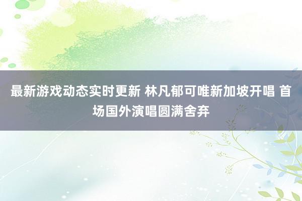 最新游戏动态实时更新 林凡郁可唯新加坡开唱 首场国外演唱圆满舍弃