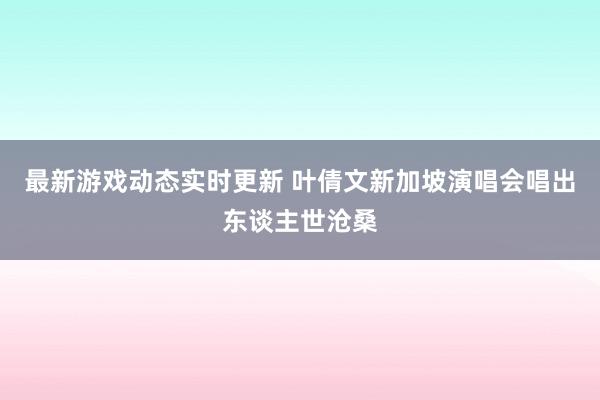 最新游戏动态实时更新 叶倩文新加坡演唱会唱出东谈主世沧桑