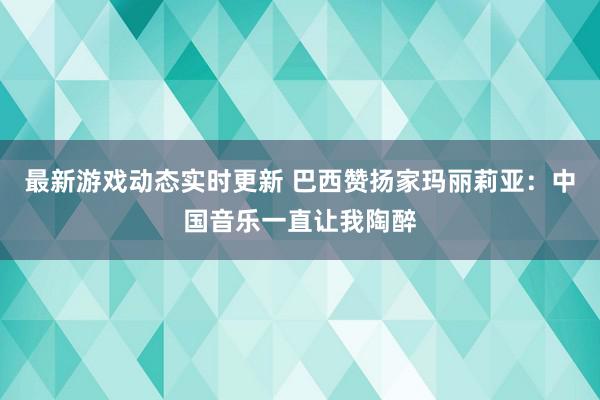 最新游戏动态实时更新 巴西赞扬家玛丽莉亚：中国音乐一直让我陶醉