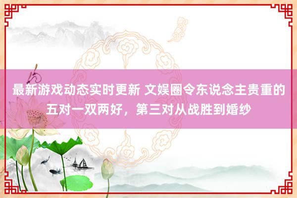 最新游戏动态实时更新 文娱圈令东说念主贵重的五对一双两好，第三对从战胜到婚纱