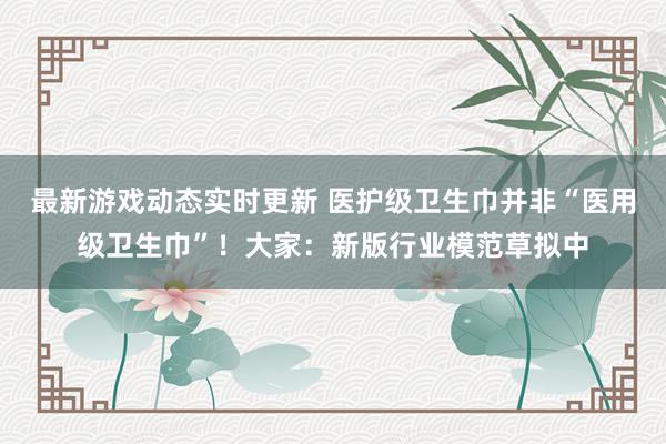 最新游戏动态实时更新 医护级卫生巾并非“医用级卫生巾”！大家：新版行业模范草拟中